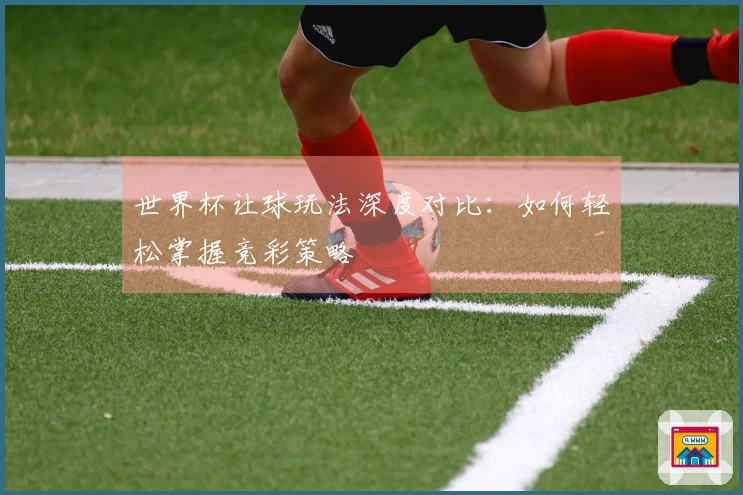 世界杯让球玩法深度对比：如何轻松掌握竞彩策略