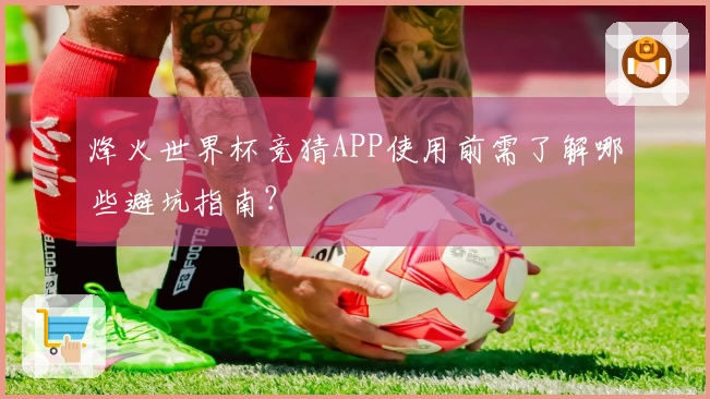 烽火世界杯竞猜APP使用前需了解哪些避坑指南？