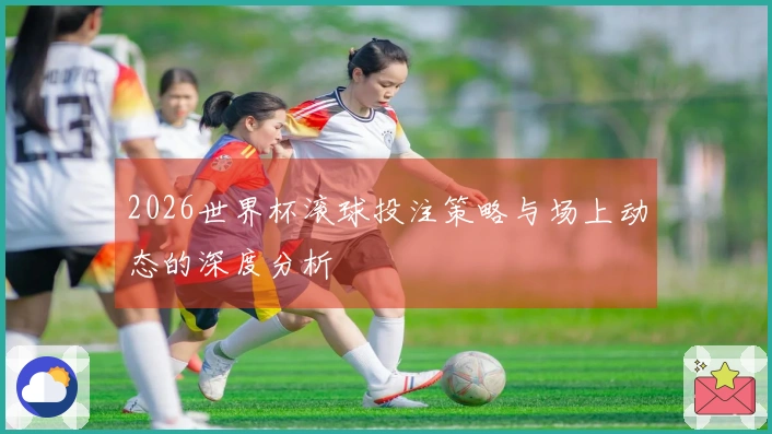 2026世界杯滚球投注策略与场上动态的深度分析
