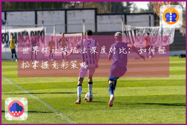 世界杯让球玩法深度对比：如何轻松掌握竞彩策略