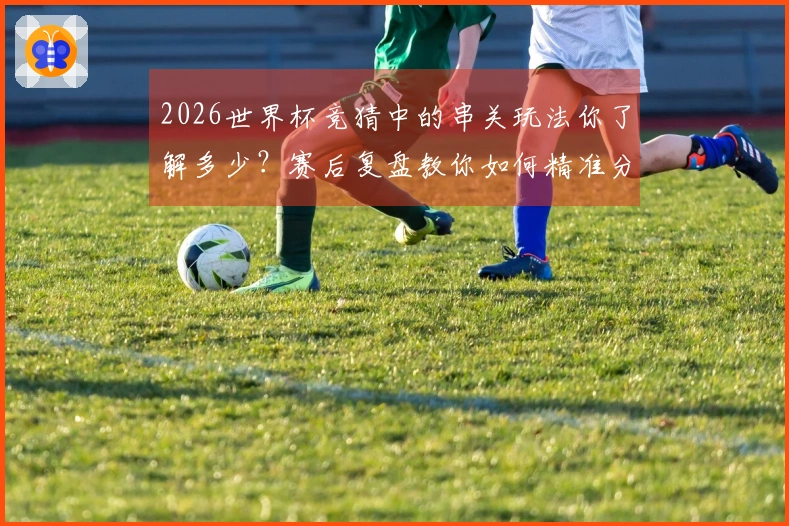 2026世界杯竞猜中的串关玩法你了解多少？赛后复盘教你如何精准分析和选择投注策略